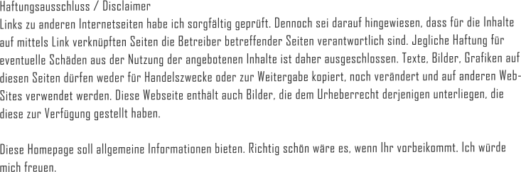 Haftungsausschluss / Disclaimer Links zu anderen Internetseiten habe ich sorgfältig geprüft. Dennoch sei darauf hingewiesen, dass für die Inhalte auf mittels Link verknüpften Seiten die Betreiber betreffender Seiten verantwortlich sind. Jegliche Haftung für eventuelle Schäden aus der Nutzung der angebotenen Inhalte ist daher ausgeschlossen. Texte, Bilder, Grafiken auf diesen Seiten dürfen weder für Handelszwecke oder zur Weitergabe kopiert, noch verändert und auf anderen Web-Sites verwendet werden. Diese Webseite enthält auch Bilder, die dem Urheberrecht derjenigen unterliegen, die diese zur Verfügung gestellt haben.  Diese Homepage soll allgemeine Informationen bieten. Richtig schön wäre es, wenn Ihr vorbeikommt. Ich würde mich freuen.